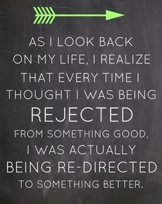 As I look back on my life, I realize that every time thought I was being rejected for something good, I was actually being redirected to something better.